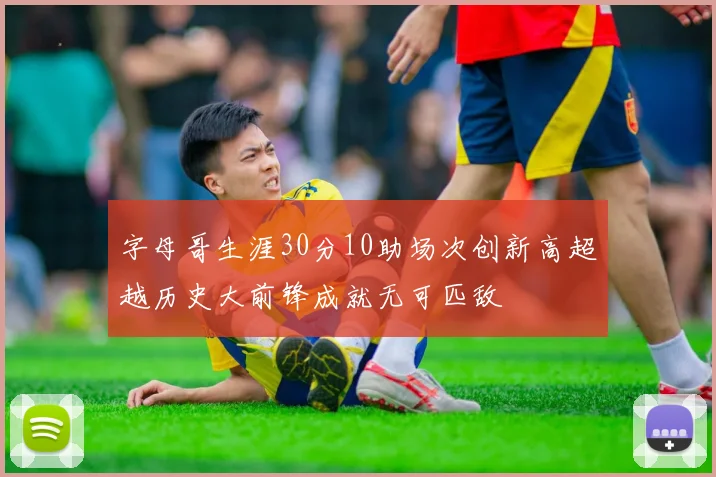 字母哥生涯30分10助场次创新高超越历史大前锋成就无可匹敌