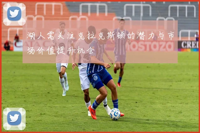 湖人需关注克拉克斯顿的潜力与市场价值提升机会
