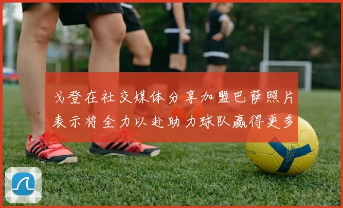 戈登在社交媒体分享加盟巴萨照片表示将全力以赴助力球队赢得更多荣誉