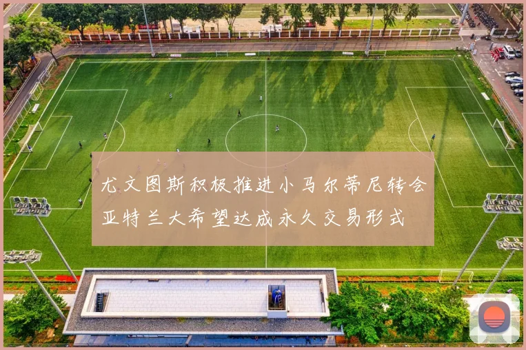 尤文图斯积极推进小马尔蒂尼转会亚特兰大希望达成永久交易形式