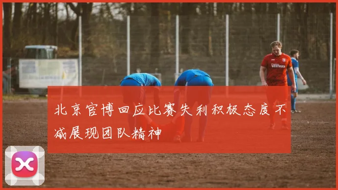 北京官博回应比赛失利积极态度不减展现团队精神