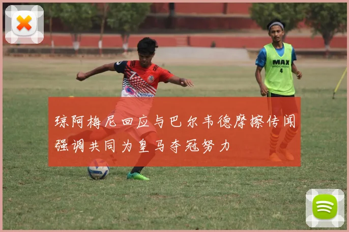 琼阿梅尼回应与巴尔韦德摩擦传闻强调共同为皇马夺冠努力