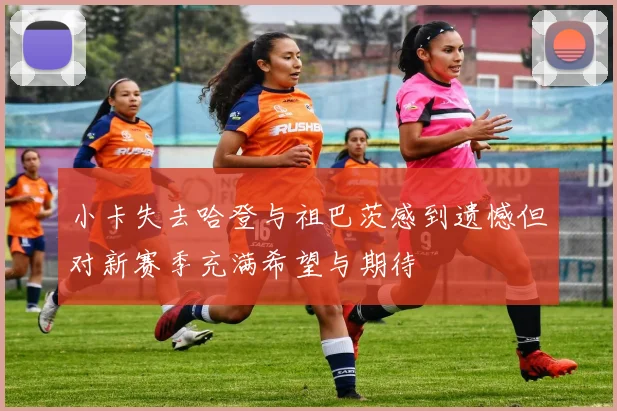 小卡失去哈登与祖巴茨感到遗憾但对新赛季充满希望与期待