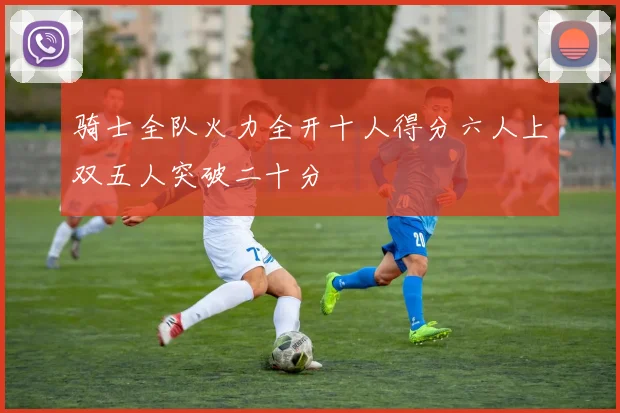 骑士全队火力全开十人得分六人上双五人突破二十分