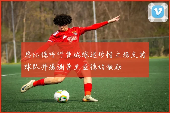 恩比德呼吁费城球迷珍惜主场支持球队并感谢普里查德的激励