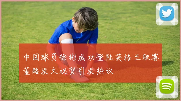 中国球员徐彬成功登陆英格兰联赛董路发文祝贺引发热议