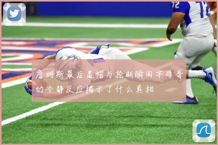 詹姆斯最后盖帽与抢断瞬间字母哥的冷静反应揭示了什么真相