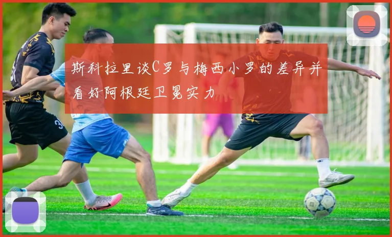 斯科拉里谈C罗与梅西小罗的差异并看好阿根廷卫冕实力