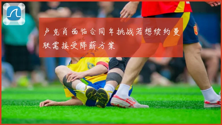 卢克肖面临合同年挑战若想续约曼联需接受降薪方案