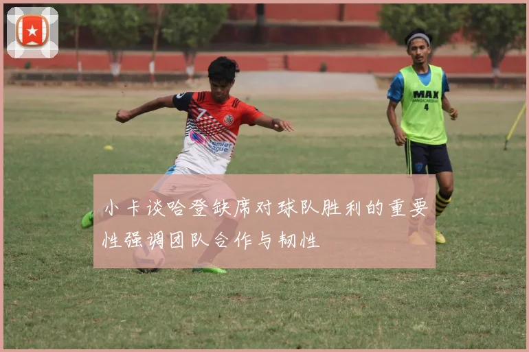 小卡谈哈登缺席对球队胜利的重要性强调团队合作与韧性