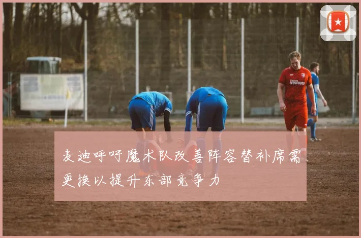 麦迪呼吁魔术队改善阵容替补席需更换以提升东部竞争力