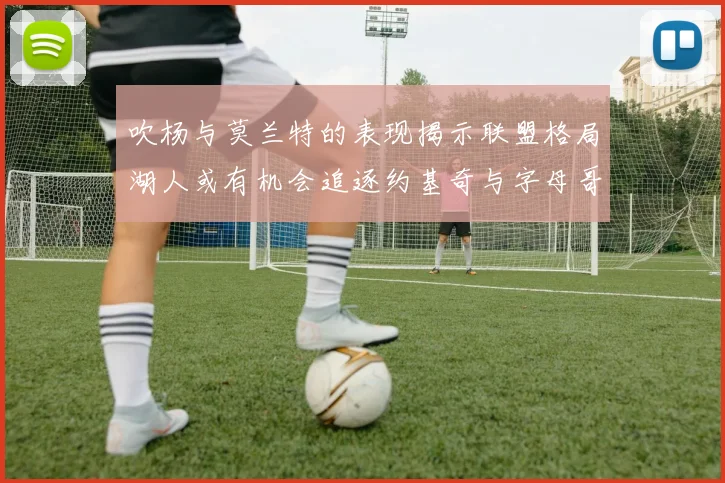 吹杨与莫兰特的表现揭示联盟格局湖人或有机会追逐约基奇与字母哥